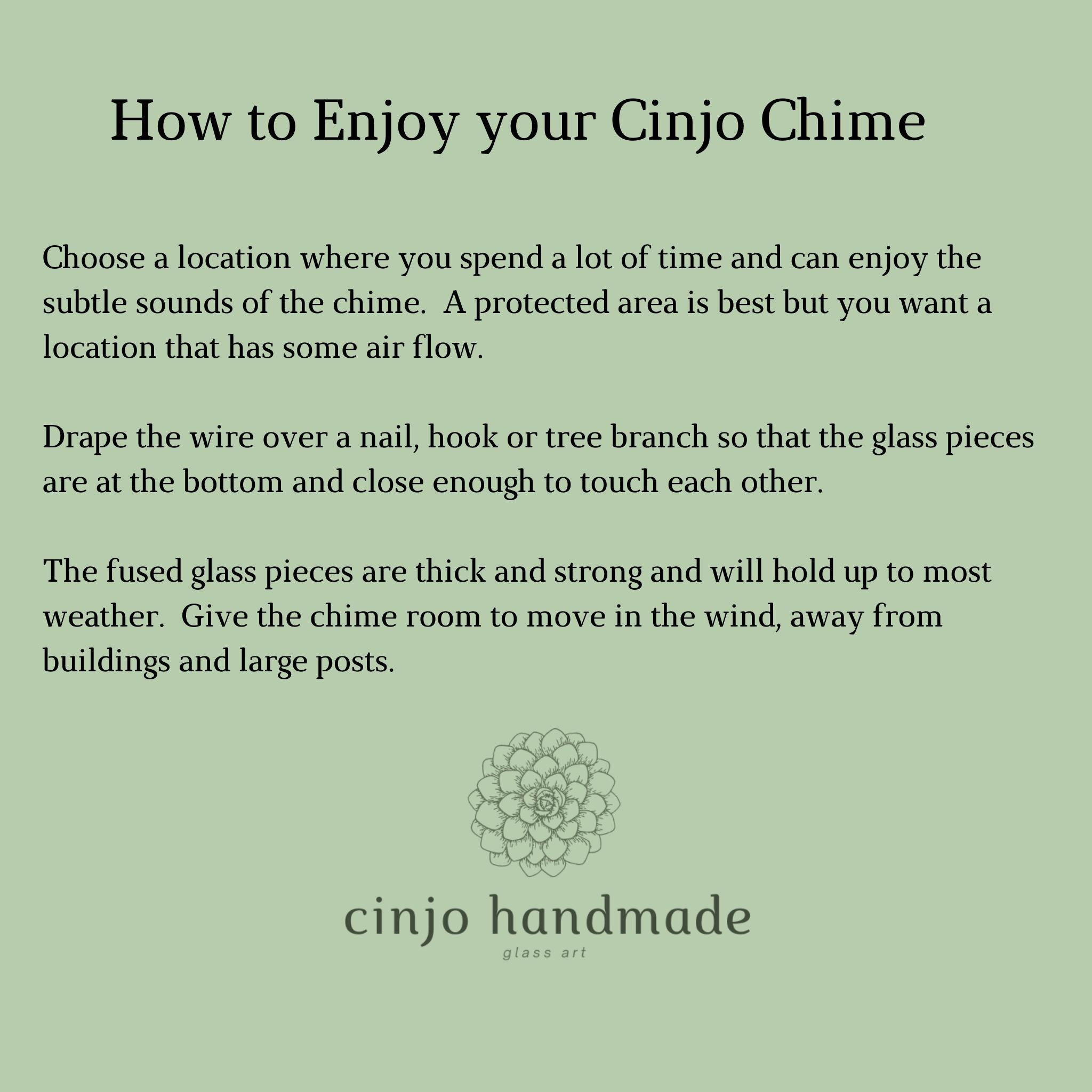 How to Enjoy your Cinjo Chime. Includes choosing a location where you have some air flow and enjoy spending time, draping the wire of a nail, hook or tree branch so the two glass pieces can touch and giving it room to move in the wind, away from heavy structures. Cinjo logo is at the bottom.